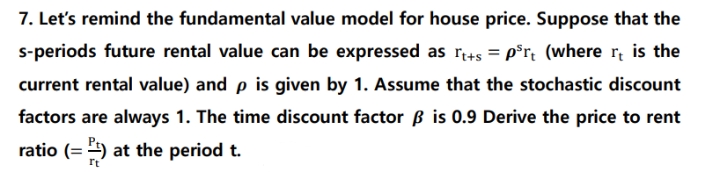 7. Let's remind the fundamental value model for house price. Suppose that the
s-periods future rental value can be expressed as r+s = p*r; (where r, is the
current rental value) and p is given by 1. Assume that the stochastic discount
factors are always 1. The time discount factor ß is 0.9 Derive the price to rent
ratio (= ) at the period t.
rt
