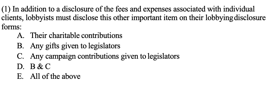 (1) In addition to a disclosure of the fees and expenses associated with individual
clients, lobbyists must disclose this other important item on their lobbying disclosure
forms:
A. Their charitable contributions
B. Any gifts given to legislators
C. Any campaign contributions given to legislators
D. B& C
E. All of the above
