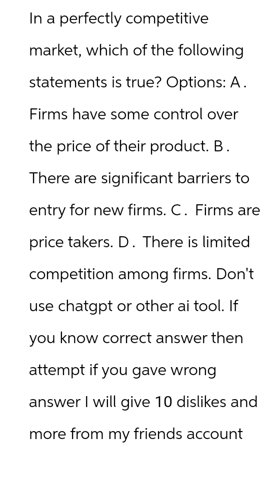 In a perfectly competitive
market, which of the following
statements is true? Options: A.
Firms have some control over
the price of their product. B.
There are significant barriers to
entry for new firms. C. Firms are
price takers. D. There is limited
competition among firms. Don't
use chatgpt or other ai tool. If
you know correct answer then
attempt if you gave wrong
answer I will give 10 dislikes and
more from my friends account