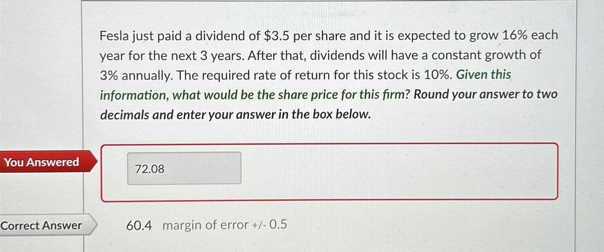 Fesla just paid a dividend of $3.5 per share and it is expected to grow 16% each
year for the next 3 years. After that, dividends will have a constant growth of
3% annually. The required rate of return for this stock is 10%. Given this
information, what would be the share price for this firm? Round your answer to two
decimals and enter your answer in the box below.
You Answered
72.08
Correct Answer
60.4 margin of error +/- 0.5