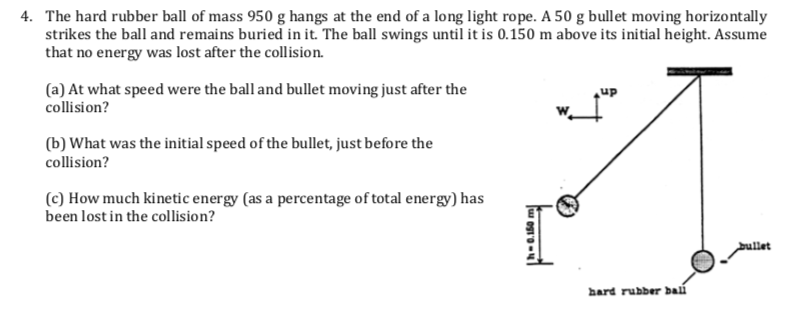 4. The hard rubber ball of mass 950 g hangs at the end of a long light rope. A 50 g bullet moving horizontally
strikes the ball and remains buried in it. The ball swings until it is 0.150 m above its initial height. Assume
that no energy was lost after the collision.
(a) At what speed were the ball and bullet moving just after the
collision?
(b) What was the initial speed of the bullet, just before the
collision?
(c) How much kinetic energy (as a percentage of total energy) has
been lost in the collision?
bullet
hard rubber baú
