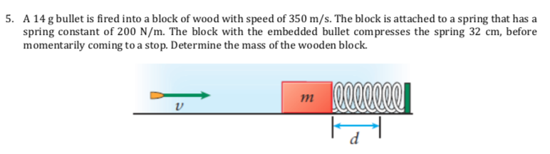5. A 14 g bullet is fired into a block of wood with speed of 350 m/s. The block is attached to a spring that has a
spring constant of 200 N/m. The block with the embedded bullet compresses the spring 32 cm, before
momentarily coming to a stop. Determine the mass of the wooden block.
