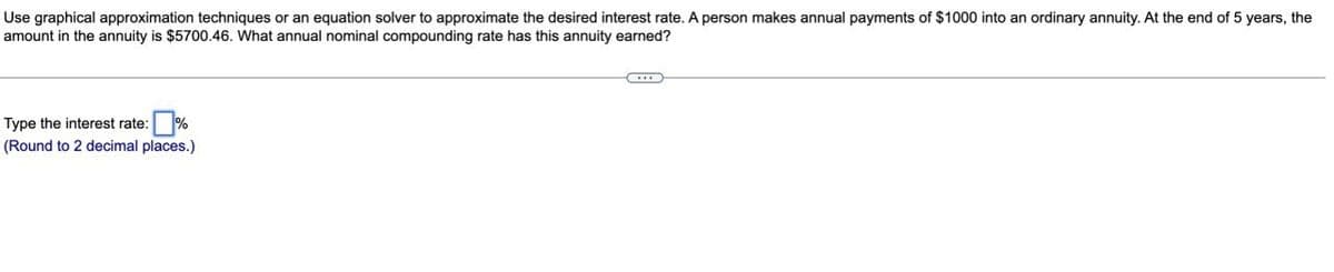 Use graphical approximation techniques or an equation solver to approximate the desired interest rate. A person makes annual payments of $1000 into an ordinary annuity. At the end of 5 years, the
amount in the annuity is $5700.46. What annual nominal compounding rate has this annuity earned?
Type the interest rate: %
(Round to 2 decimal places.)