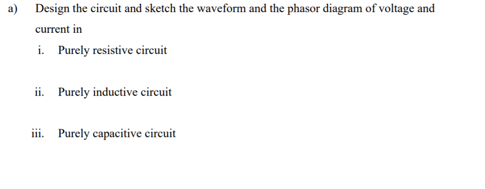 a)
Design the circuit and sketch the waveform and the phasor diagram of voltage and
current in
i. Purely resistive circuit
ii. Purely inductive circuit
iii. Purely capacitive circuit
