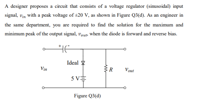 A designer proposes a circuit that consists of a voltage regulator (sinusoidal) input
signal, vin with a peak voltage of +20 V, as shown in Figure Q3(d). As an engineer in
the same department, you are required to find the solution for the maximum and
minimum peak of the output signal, vour when the diode is forward and reverse bias.
Ideal y
Vin
ER
Vout
5 VE
Figure Q3(d)
