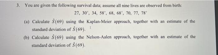 3. You are given the following survival data; assume all nine lives are observed from birth:
27, 30, 34, 58", 68, 68", 70, 77, 78
(a) Calculate $(69) using the Kaplan-Meier approach, together with an estimate of the
standard deviation of S(69).
(b) Calculate S (69) using the Nelson-Aalen approach, together with an estimate of the
standard deviation of S (69).

