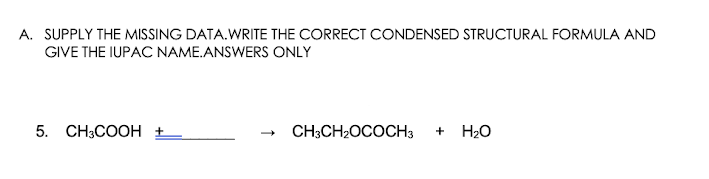 A. SUPPLY THE MISSING DATA.WRITE THE CORRECT CONDENSED STRUCTURAL FORMULA AND
GIVE THE IUPAC NAME.ANSWERS ONLY
5. CH3COOH
CH3CH2OCOCH3
+ H20
