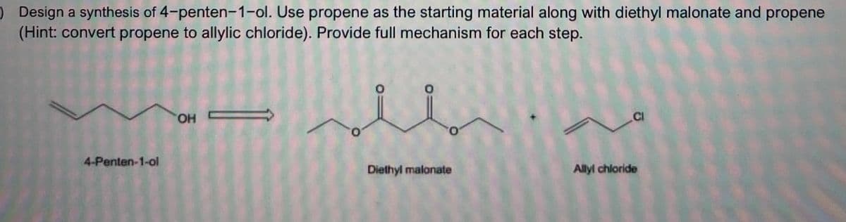 ) Design a synthesis of 4-penten-1-ol. Use propene as the starting material along with diethyl malonate and propene
(Hint: convert propene to allylic chloride). Provide full mechanism for each step.
4-Penten-1-ol
OH
u
Diethyl malonate
CI
Allyl chloride