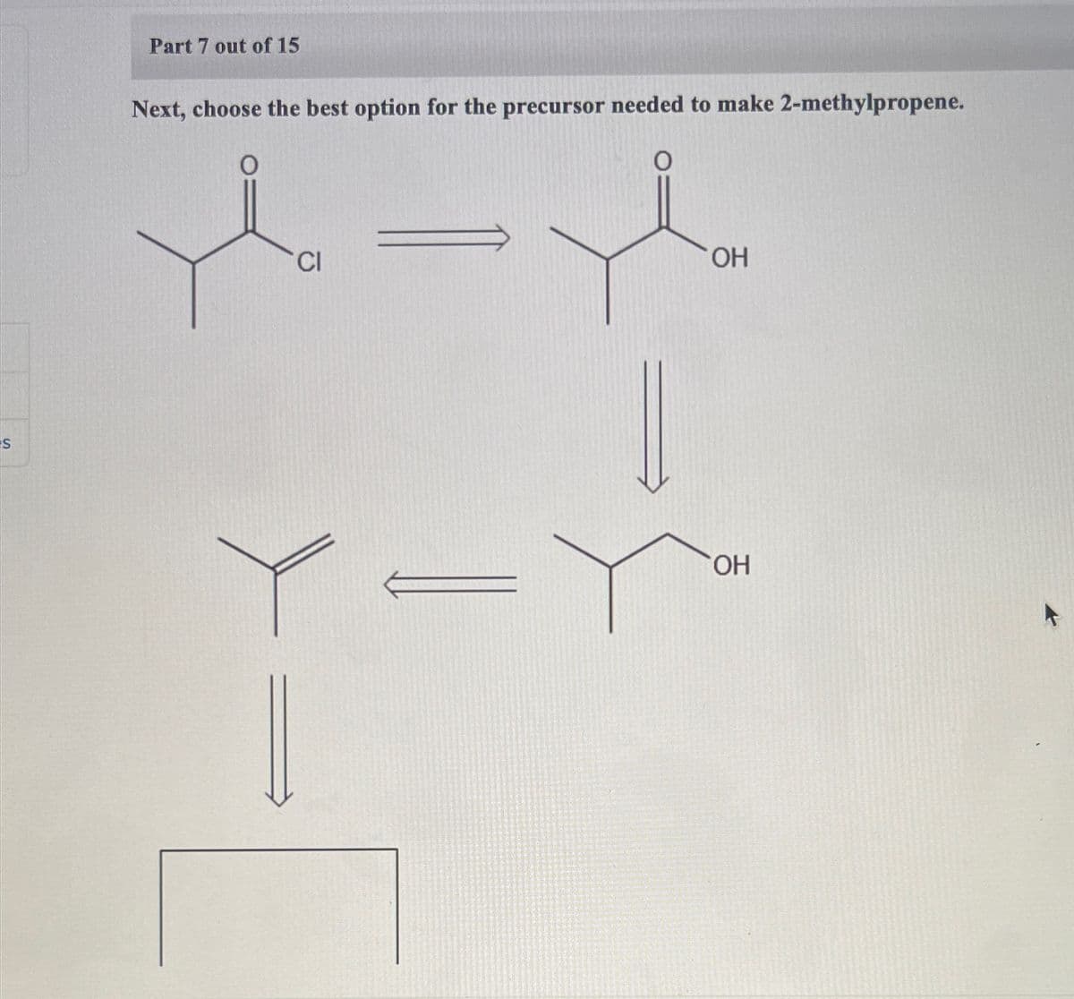 S
Part 7 out of 15
Next, choose the best option for the precursor needed to make 2-methylpropene.
O
CI
OH
OH