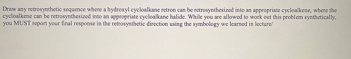 Draw any retrosynthetic sequence where a hydroxyl cycloalkane retron can be retrosynthesized into an appropriate cycloalkene, where the
cycloalkene can be retrosynthesized into an appropriate cycloalkane halide. While you are allowed to work out this problem synthetically,
you MUST report your final response in the retrosynthetic direction using the symbology we learned in lecture/