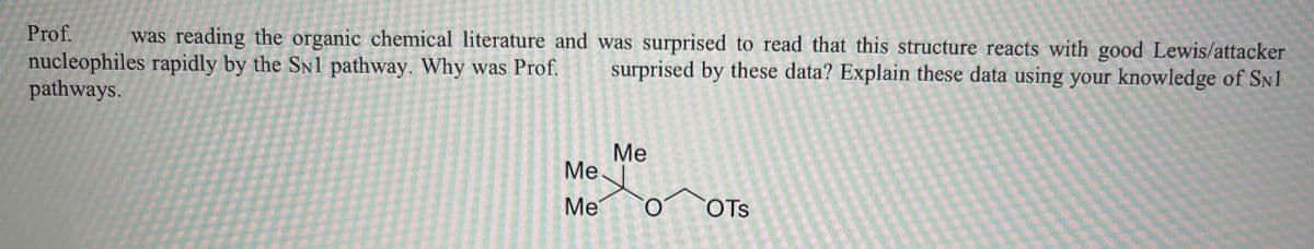 was reading the organic chemical literature and was surprised to read that this structure reacts with good Lewis/attacker
nucleophiles rapidly by the SN1 pathway. Why was Prof. surprised by these data? Explain these data using your knowledge of SN1
pathways.
Prof.
Me
xo
Me
Me
OTS