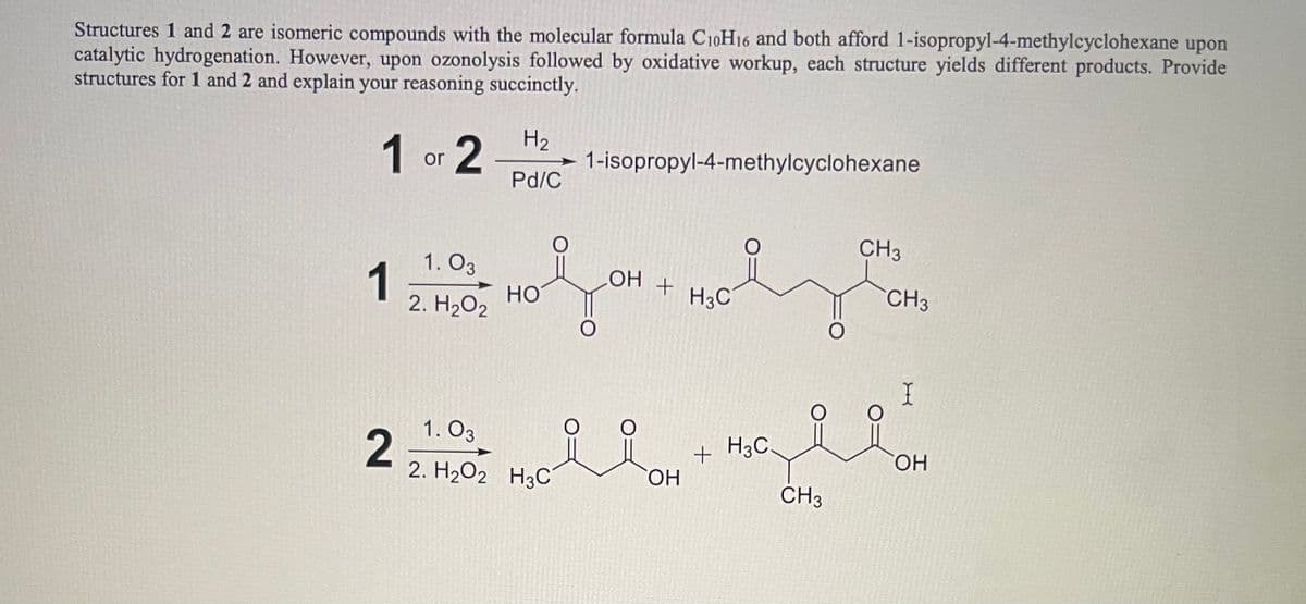 Structures 1 and 2 are isomeric compounds with the molecular formula C10H16 and both afford 1-isopropyl-4-methylcyclohexane upon
catalytic hydrogenation. However, upon ozonolysis followed by oxidative workup, each structure yields different products. Provide
structures for 1 and 2 and explain your reasoning succinctly.
1 or 2
1
2
1.03
2. H₂O2
H₂
Pd/C
HO
1-isopropyl-4-methylcyclohexane
1.03
2. H₂O2 H3C
OH
요요
+
OH
H3C
+H3C.
O
CH3
CH3
CH3
I
ila
OH