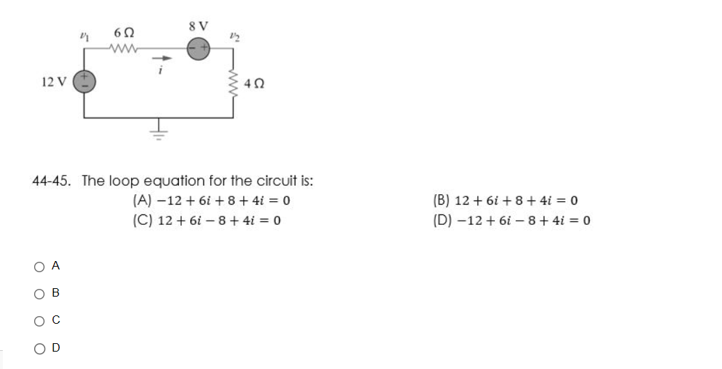 12 V
ο ο ο Ο
A
6Ω
44-45. The loop equation for the circuit is:
(Α) –12 + 6i + 8 + 4i = 0
(C) 12 + 6 – 8 + 4i = 0
B
8 V
4 Ω
(Β) 12 + 6i + 8 + 4i = 0
(D) –12 + 6i – 8 + 4i = 0