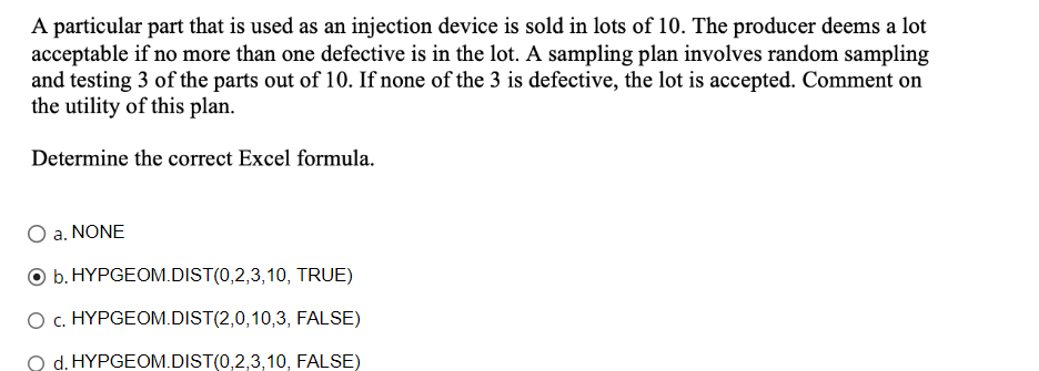 A particular part that is used as an injection device is sold in lots of 10. The producer deems a lot
acceptable if no more than one defective is in the lot. A sampling plan involves random sampling
and testing 3 of the parts out of 10. If none of the 3 is defective, the lot is accepted. Comment on
the utility of this plan.
Determine the correct Excel formula.
a. NONE
b. HYPGEOM.DIST(0,2,3,10, TRUE)
O C. HYPGEOM.DIST(2,0,10,3,
FALSE)
O d. HYPGEOM.DIST(0,2,3,10, FALSE)