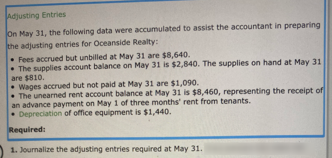 Adjusting Entries
On May 31, the following data were accumulated to assist the accountant
preparing
the adjusting entries for Oceanside Realty:
• Fees accrued but unbilled at May 31 are $8,640.
• The supplies account balance on May 31 is $2,840. The supplies on hand at May 31
are $810.
• Wages accrued but not paid at May 31 are $1,090.
• The unearned rent account balance at May 31 is $8,460, representing the receipt of
an advance payment on May 1 of three months' rent from tenants.
• Depreciation of office equipment is $1,440.
Required:
1. Journalize the adjusting entries required at May 31.
