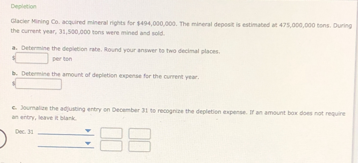 Depletion
Glacier Mining Co. acquired mineral rights for $494,000,000. The mineral deposit is estimated at 475,000,000 tons. During
the current year, 31,500,000 tons were mined and sold.
a. Determine the depletion rate. Round your answer to two decimal places.
per ton
b. Determine the amount of depletion expense for the current year.
%24
c. Journalize the adjusting entry on December 31 to recognize the depletion expense. If an amount box does not require
an entry, leave it blank.
in
Dec. 31
