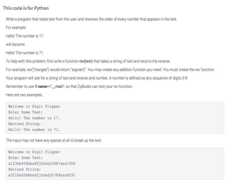 This code is for Python
Write a program that reads text from the user and reverses the order of every number that appears in the text.
For example:
Hello! The number is 17.
will become
Hello! The number is 71.
To help with this problem, first write a function rev(text) that takes a string of text and returns the reverse.
For example, rev("Oranges") would return 'segnaro". You may create any addition function you need. You must create the rev function.
Your program will ask for a string of text and reverse and number. A number is defined as any sequence of digits 0-9.
Remember to use if name=="_main": so that ZyBooks can test your rev function.
Here are two examples.
Welcome to Digit Flipper
Enter Some Text:
Hello! The number is 17.
Revised String:
Hello! The number is 71.
The input may not have any spaces at all to break up the text.
Welcome to Digit Flipper
Enter Some Text:
a123bb456bbsdfjhskdjh987sss1928
Revised String:
a321bb654bbsdfjhskdjh789sss8291
