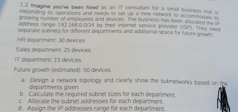 1.2 Imagine you've been hired as an IT consultant for a small business that is
expanding its operations and needs to set up a new network to accommodate its
growing number of employees and devices. The business has been allocated the IP
address range 192.168.0.0/24 by their internet service provider (ISP). They need
separate subnets for different departments and additional space for future growth.
HR department: 30 devices
Sales department: 25 devices
IT department: 15 devices
Future growth (estimated): 50 devices
a. Design a network topology and clearly show the subnetworks based on the
departments given.
b. Calculate the required subnet sizes for each department.
c. Allocate the subnet addresses for each department.
d. Assign the IP addresses range for each department.