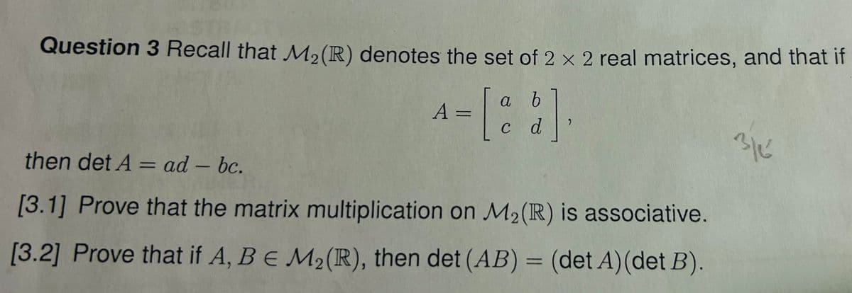 Question 3 Recall that M2 (R) denotes the set of 2 x 2 real matrices, and that if
then det A = ad - bc.
=
a
b
A-[22].
C
d
3/6
[3.1] Prove that the matrix multiplication on M2 (R) is associative.
[3.2] Prove that if A, B E M2(R), then det (AB) = (det A)(det B).