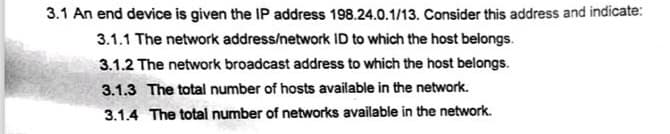 3.1 An end device is given the IP address 198.24.0.1/13. Consider this address and indicate:
3.1.1 The network address/network ID to which the host belongs.
3.1.2 The network broadcast address to which the host belongs.
3.1.3 The total number of hosts available in the network.
3.1.4 The total number of networks available in the network.