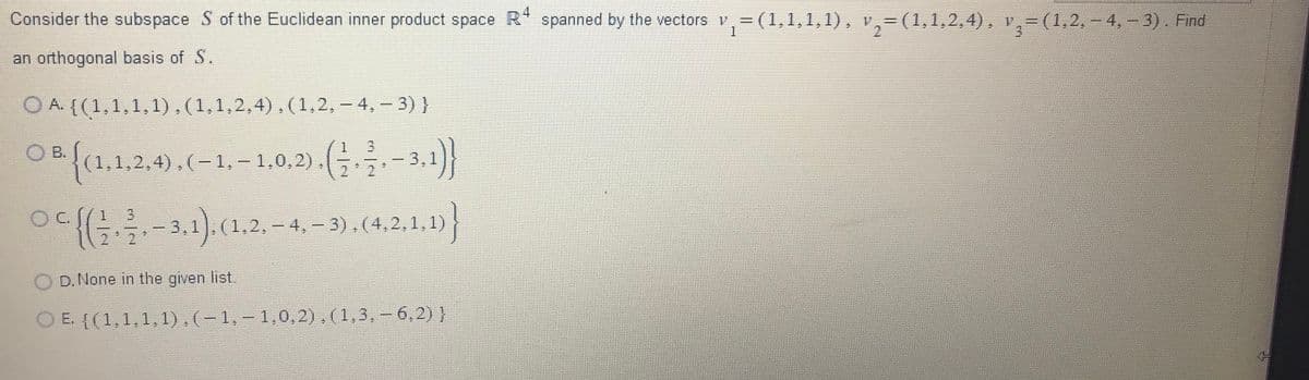 Consider the subspace S of the Euclidean inner product space R4 spanned by the vectors v₁=(1,1,1,1), v
(1,1,1,1),
an orthogonal basis of S.
OA.
{(1,1,1,1),(1,1,2,4),(1,2,-4,-3)}
{(1.1.2.4),(-1,-1,0.2).(-3.1)}
{(-3.1). (1.2.-4.-3), (4,2,1,1)}
D. None in the given list.
E. {(1,1,1,1),(-1,-1,0,2), (1,3, -6,2) }
v₂=(1,1,2,4), v,= (1,2.–4, − 3) . Find
3