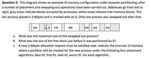 Question 2: This diagram shows an example of memory configuration under dynamic partitioning, after
a number of placement and swapping-out operations have been carried out. Addresses go from left to
right; gray areas indicate blocks occupied by processes; white areas indicate free memory blocks. The
last process placed is 2-Mbyte and is marked with an X. Only one process was swapped out after that.
4M
M X 5M
8M
2M 4M
3M
a. What was the maximum size of the swapped-out process?
b. What was the size of the free block just before it was partitioned by X?
C.
A new 3-Mbyte allocation request must be satisfied next. Indicate the intervals of memory
where a partition will be created for the new process under the following four placement
algorithms: best-fit, first-fit, next-fit, worst-fit. For each algorithm,
