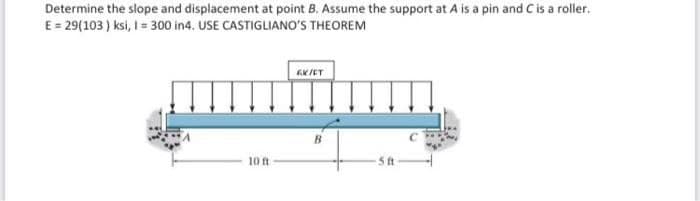 Determine the slope and displacement at point B. Assume the support at A is a pin and C is a roller.
E = 29(103 ) ksi, I = 300 in4. USE CASTIGLIANO'S THEOREM
B
10 ft
5 t
