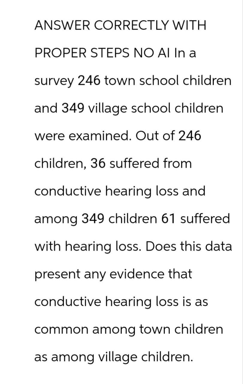 ANSWER CORRECTLY WITH
PROPER STEPS NO AI In a
survey 246 town school children
and 349 village school children.
were examined. Out of 246
children, 36 suffered from
conductive hearing loss and
among 349 children 61 suffered
with hearing loss. Does this data
present any evidence that
conductive hearing loss is as
common among town children
as among village children.