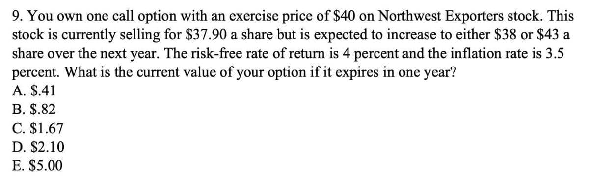 9. You own one call option with an exercise price of $40 on Northwest Exporters stock. This
stock is currently selling for $37.90 a share but is expected to increase to either $38 or $43 a
share over the next year. The risk-free rate of return is 4 percent and the inflation rate is 3.5
percent. What is the current value of your option if it expires in one year?
A. $.41
B. $.82
C. $1.67
D. $2.10
E. $5.00