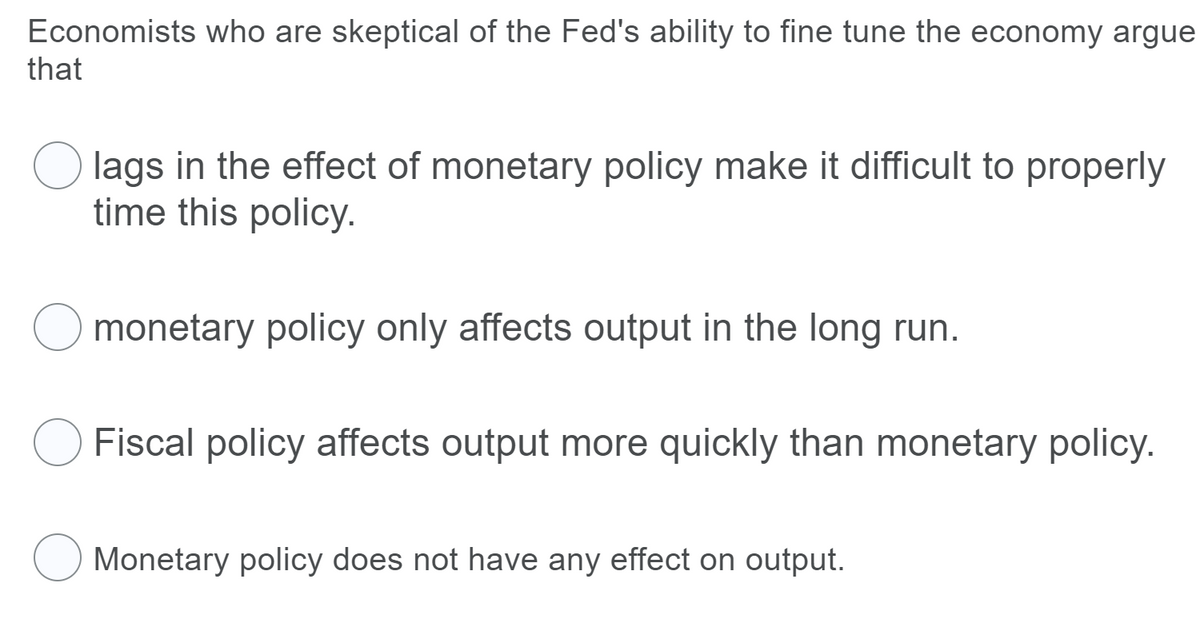 Economists who are skeptical of the Fed's ability to fine tune the economy argue
that
O lags in the effect of monetary policy make it difficult to properly
time this policy.
monetary policy only affects output in the long run.
Fiscal policy affects output more quickly than monetary policy.
O Monetary policy does not have any effect on output.
