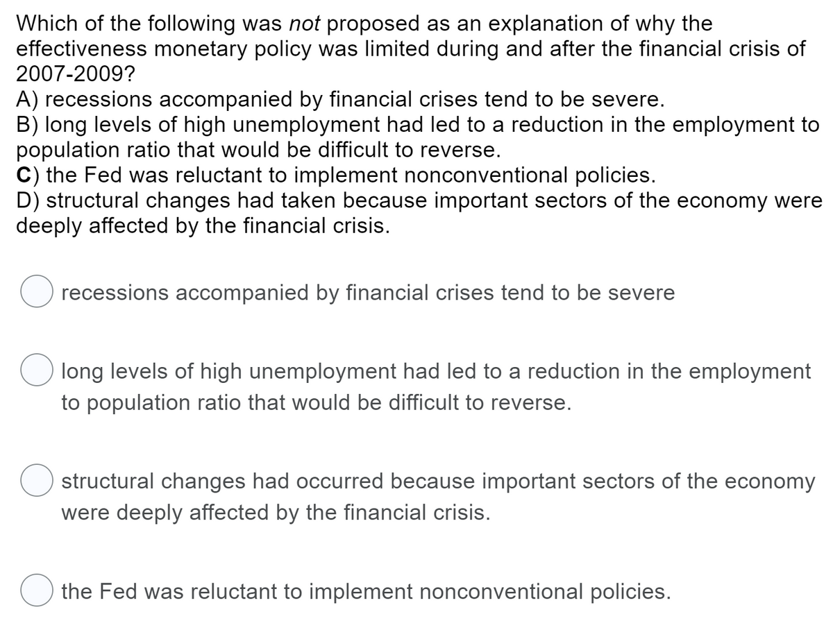 Which of the following was not proposed as an explanation of why the
effectiveness monetary policy was limited during and after the financial crisis of
2007-2009?
A) recessions accompanied by financial crises tend to be severe.
B) long levels of high unemployment had led to a reduction in the employment to
population ratio that would be difficult to reverse.
C) the Fed was reluctant to implement nonconventional policies.
D) structural changes had taken because important sectors of the economy were
deeply affected by the financial crisis.
recessions accompanied by financial crises tend to be severe
long levels of high unemployment had led to a reduction in the employment
to population ratio that would be difficult to reverse.
structural changes had occurred because important sectors of the economy
were deeply affected by the financial crisis.
the Fed was reluctant to implement nonconventional policies.
