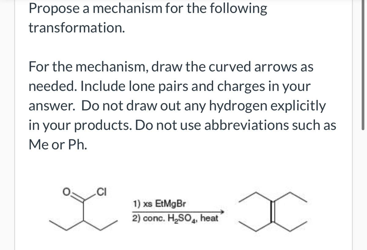 Propose a mechanism for the following
transformation.
For the mechanism, draw the curved arrows as
needed. Include lone pairs and charges in your
answer. Do not draw out any hydrogen explicitly
in your products. Do not use abbreviations such as
Me or Ph.
.CI
1) xs EtMgBr
2) conc. H,SO, heat
