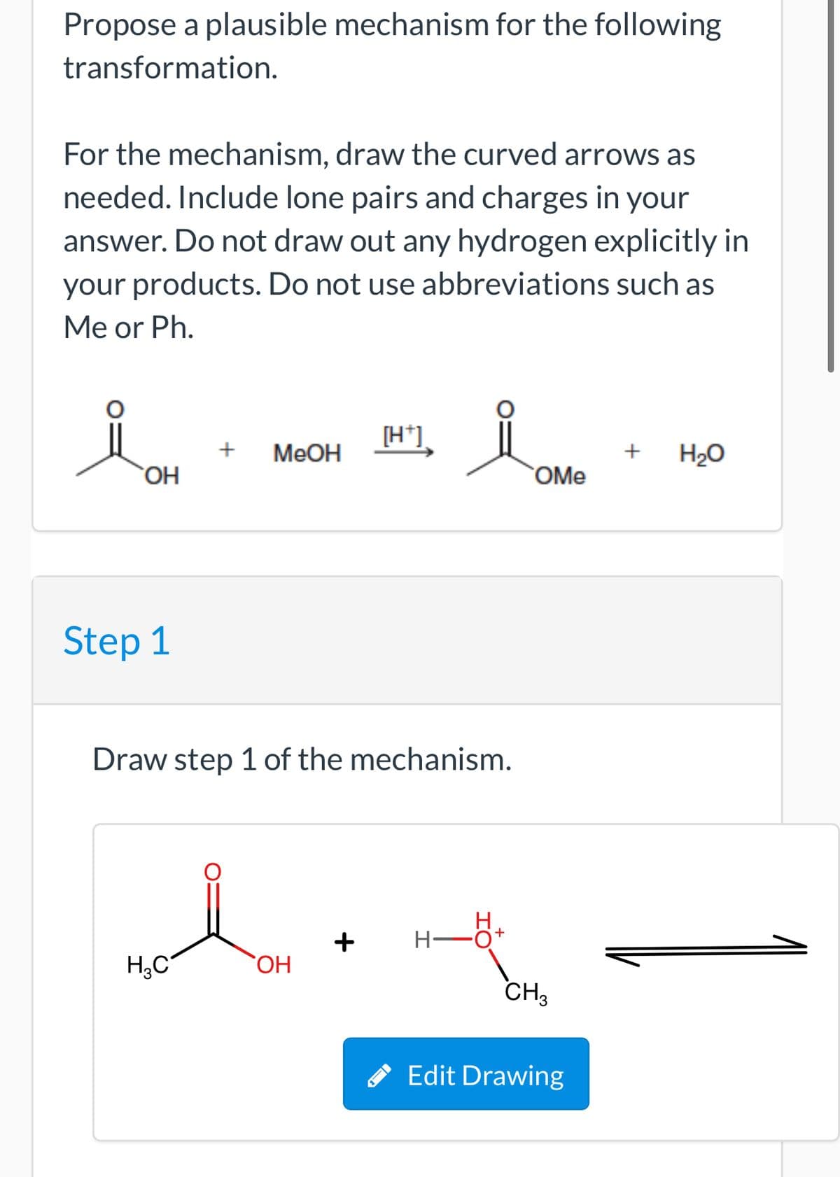 Propose a plausible mechanism for the following
transformation.
For the mechanism, draw the curved arrows as
needed. Include lone pairs and charges in your
answer. Do not draw out any hydrogen explicitly in
your products. Do not use abbreviations such as
Me or Ph.
[H*]
+
MeOH
+
H2O
OH
OMe
Step 1
Draw step 1 of the mechanism.
H.
+
CH,
Edit Drawing
