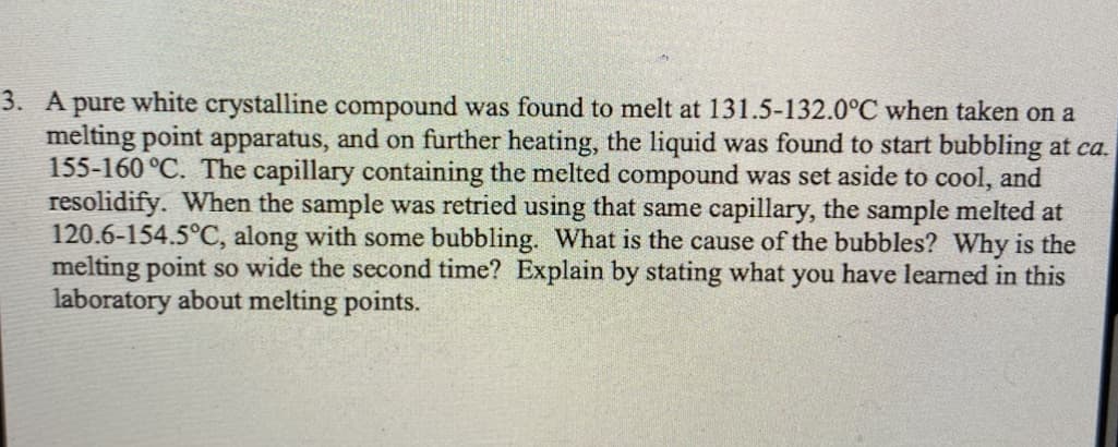3. A pure white crystalline compound was found to melt at 131.5-132.0°C when taken on a
melting point apparatus, and on further heating, the liquid was found to start bubbling at ca.
155-160 °C. The capillary containing the melted compound was set aside to cool, and
resolidify. When the sample was retried using that same capillary, the sample melted at
120.6-154.5°C, along with some bubbling. What is the cause of the bubbles? Why is the
melting point so wide the second time? Explain by stating what you have learned in this
laboratory about melting points.

