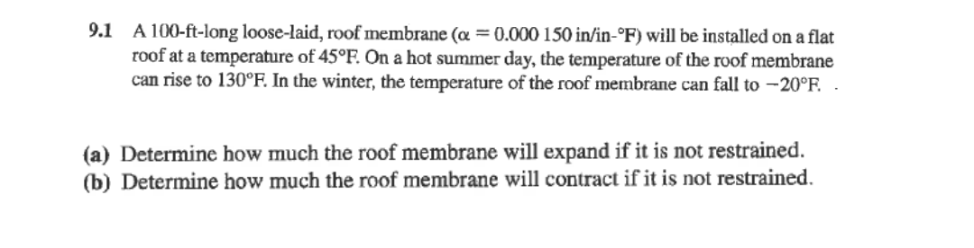 9.1 A 100-ft-long loose-laid, roof membrane (a =0.000 150 in/in-°F) will be installed on a flat
roof at a temperature of 45°F. On a hot summer day, the temperature of the roof membrane
can rise to 130°F. In the winter, the temperature of the roof membrane can fall to -20°F. .
(a) Determine how much the roof membrane will expand if it is not restrained.
(b) Determine how much the roof membrane will contract if it is not restrained.
