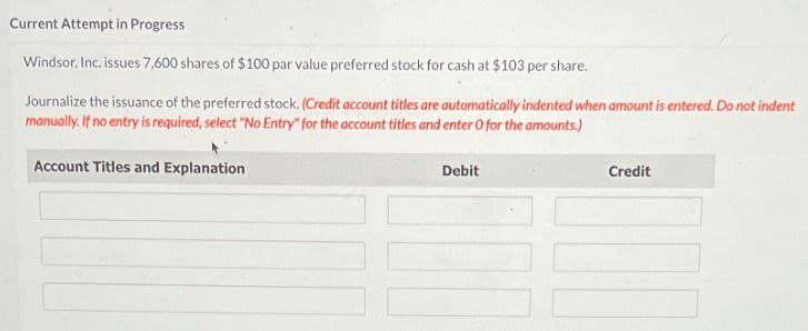 Current Attempt in Progress
Windsor, Inc. issues 7,600 shares of $100 par value preferred stock for cash at $103 per share.
Journalize the issuance of the preferred stock. (Credit account titles are automatically indented when amount is entered. Do not indent
manually. If no entry is required, select "No Entry" for the account titles and enter O for the amounts.)
Account Titles and Explanation
Debit
Credit
