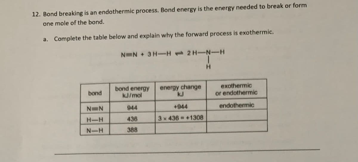 12. Bond breaking is an endothermic process. Bond energy is the energy needed to break or form
one mole of the bond.
a. Complete the table below and explain why the forward process is exothermic.
NEN + 3 H-H 2 H-N-H
H.
bond energy
kJ/mol
energy change
kJ
exothermic
or endothermic
bond
N N
944
+944
endothermic
H-H
436
3x 436 +1308
N-H
388
