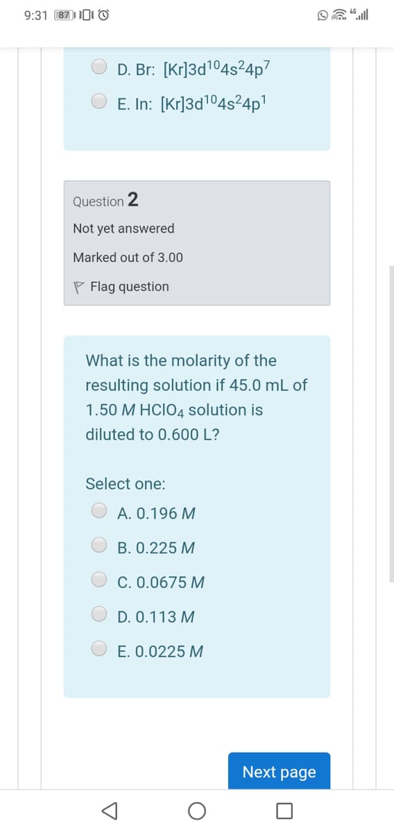 9:31 87)10I ©
D. Br: [Kr]3d104s²4p7
E. In: [Kr]3d104s²4p1
Question 2
Not yet answered
Marked out of 3.00
P Flag question
What is the molarity of the
resulting solution if 45.0 mL of
1.50 M HCIO4 solution is
diluted to 0.600 L?
Select one:
A. 0.196 M
В. О.225 М
C. 0.0675 M
D. 0.113 M
E. 0.0225 M
Next page

