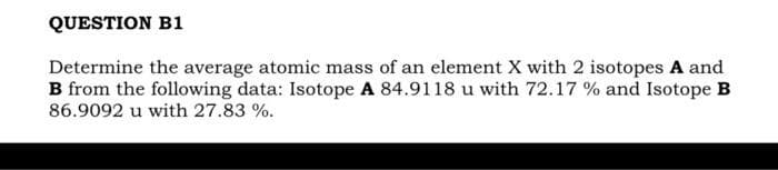 QUESTION B1
Determine the average atomic mass of an element X with 2 isotopes A and
B from the following data: Isotope A 84.9118 u with 72.17% and Isotope B
86.9092 u with 27.83 %.
