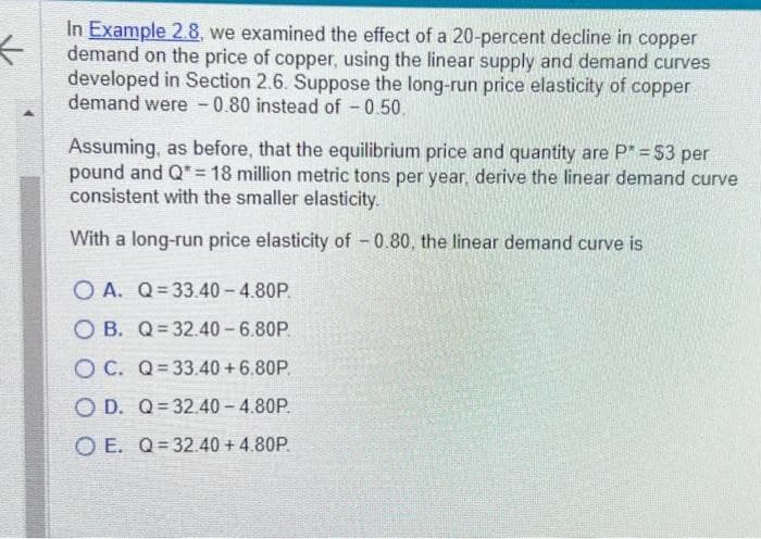 <
In Example 2.8, we examined the effect of a 20-percent decline in copper
demand on the price of copper, using the linear supply and demand curves
developed in Section 2.6. Suppose the long-run price elasticity of copper
demand were 0.80 instead of -0.50.
Assuming, as before, that the equilibrium price and quantity are P* = $3 per
pound and Q* = 18 million metric tons per year, derive the linear demand curve
consistent with the smaller elasticity.
With a long-run price elasticity of -0.80, the linear demand curve is
OA. Q=33.40 -4.80P.
OB. Q 32.40-6.80P.
OC. Q=33.40 +6.80P.
OD. Q 32.40-4.80P.
OE. Q=32.40 + 4.80P.