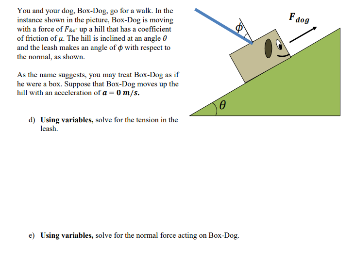 You and your dog, Box-Dog, go for a walk. In the
instance shown in the picture, Box-Dog is moving
with a force of F&o" up a hill that has a coefficient
of friction of µ. The hill is inclined at an angle 0
and the leash makes an angle of o with respect to
F dog
the normal, as shown.
As the name suggests, you may treat Box-Dog as if
he were a box. Suppose that Box-Dog moves up the
hill with an acceleration of a = 0 m/s.
d) Using variables, solve for the tension in the
leash.
e) Using variables, solve for the normal force acting on Box-Dog.
