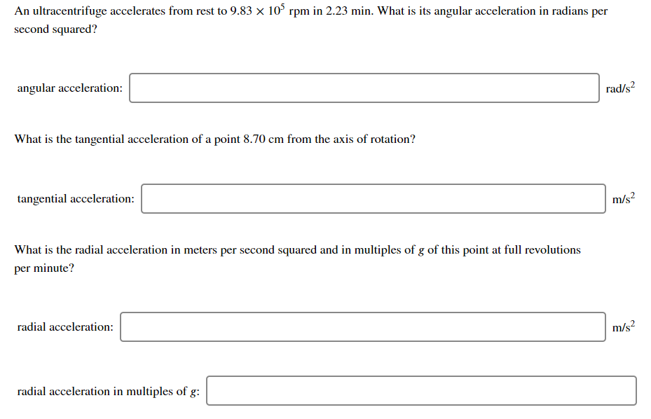 An ultracentrifuge accelerates from rest to 9.83 x 10° rpm in 2.23 min. What is its angular acceleration in radians per
second squared?
angular acceleration:
rad/s?
What is the tangential acceleration of a point 8.70 cm from the axis of rotation?
tangential acceleration:
m/s?
What is the radial acceleration in meters per second squared and in multiples of g of this point at full revolutions
per minute?
radial acceleration:
m/s?
radial acceleration in multiples of g:
