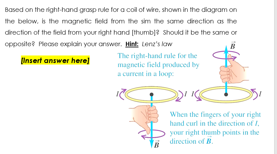 Based on the right-hand grasp rule for a coil of wire, shown in the diagram on
the below, is the magnetic field from the sim the same direction as the
direction of the field from your right hand [thumb]? Should it be the same or
opposite? Please explain your answer. Hint: Lenz's law
В
The right-hand rule for the
magnetic field produced by
a current in a loop:
[Insert answer here]
When the fingers of your right
hand curl in the direction of I,
your right thumb points in the
direction of B.
В
