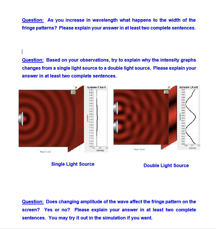 Question: As you increase in wavelength what happens to the width of the
fringe patterns? Please explain your answer in at least two complete sentences.
Question: Based on your observations, try to explain why the intensity graphs
changes from a single light source to a double light source. Please explain your
answer in at least two complete sentences.
Scieen Chart
screan Chart
100
07
04
erety
Single Light Source
Double Light Source
Question: Does changing amplitude of the wave affect the fringe pattern on the
screen? Yes or no? Please explain your answer in at least two complete
sentences. You may try it out in the simulation if you want.

