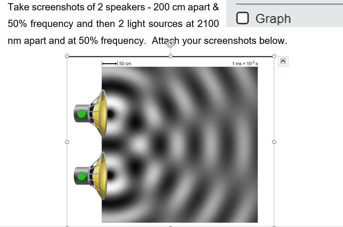 Take screenshots of 2 speakers - 200 cm apart &
Graph
50% frequency and then 2 light sources at 2100
nm apart and at 50% frequency. Attash your screenshots below.
50 cm
1 ms = 10-3 s
