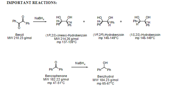 Ph Ph.
IMPORTANT REACTIONS:
он
H H
Ph
но
он
он
Ph H
Ph
HQ
HQ
H
Ph
NABH,
Ph.
Ph
Benzil
MW 210.23 g/mol
(1R,25)-(meso)-Hydrobenzoin
MW 214.26 g/mol
mp 137-139°С
(1R.2R)-Hydrobenzoin (15,2S)-Hydrobenzoin
mp 146-149°C
mp 146-149°C
NABH,
он
Ph
Ph
Ph
Ph
Benzophenone
MW 182.22 g/mol
mp 47-51°C
Benzhydrol
MW 184.23 g/mol
mp 65-67°C
