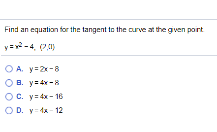 Find an equation for the tangent to the curve at the given point.
y = x2 - 4, (2,0)
O A. y=2x-8
О в. у34x-8
O C. y= 4x- 16
O D. y= 4x - 12
