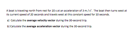 A boat is traveling north from rest for 20 s at an acceleration of 3 m/s'. The boat then turns west at
its current speed of 20 seconds and travels west at this constant speed for 10 seconds.
a) Calculate the average velocity vector during the 30-second trip.
b) Calculate the average acceleration vector during the 30-second trip.
