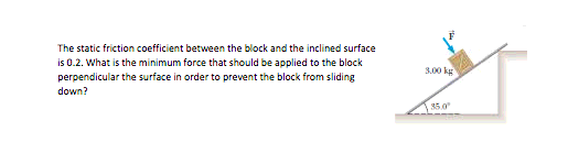 The static friction coefficient between the block and the inclined surface
is 0.2. What is the minimum force that should be applied to the block
3.00 kg
perpendicular the surface in order to prevent the block from sliding
down?
35.0
