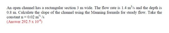 An open channel has a rectangular section 3 m wide. The flow rate is 1.4 m/s and the depth is
0.8 m. Calculate the slope of the channel using the Manning formula for steady flow. Take the
constant n= 0.02 m* /s
(Answer 292.5 x 10)
